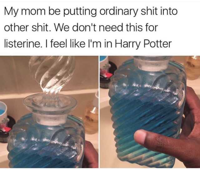 putting into the ass - My mom be putting ordinary shit into other shit. We don't need this for listerine. I feel I'm in Harry Potter