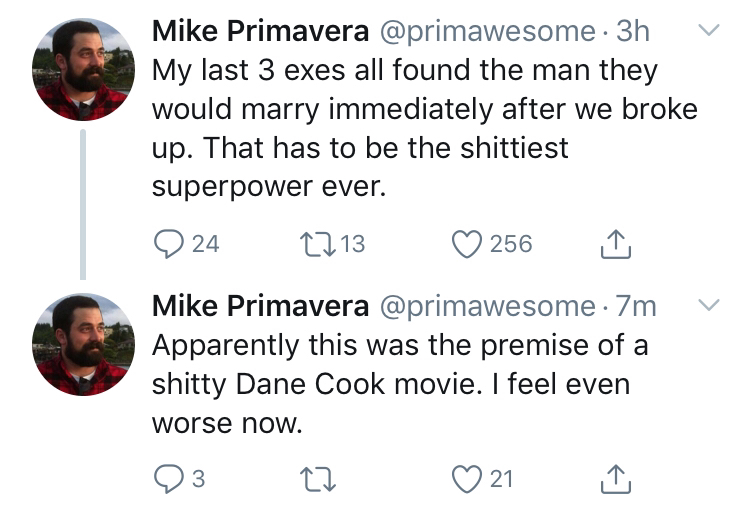 point - Mike Primavera . 3h v My last 3 exes all found the man they would marry immediately after we broke up. That has to be the shittiest superpower ever. Q 24 2113 256 Mike Primavera 7m v Apparently this was the premise of a shitty Dane Cook movie. I f