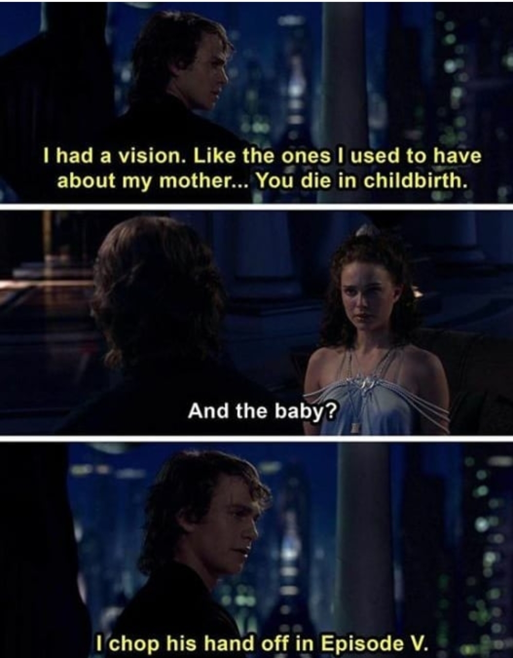 star wars episode 3 padme - I had a vision. the ones I used to have about my mother... You die in childbirth. And the baby? I chop his hand off in Episode V.