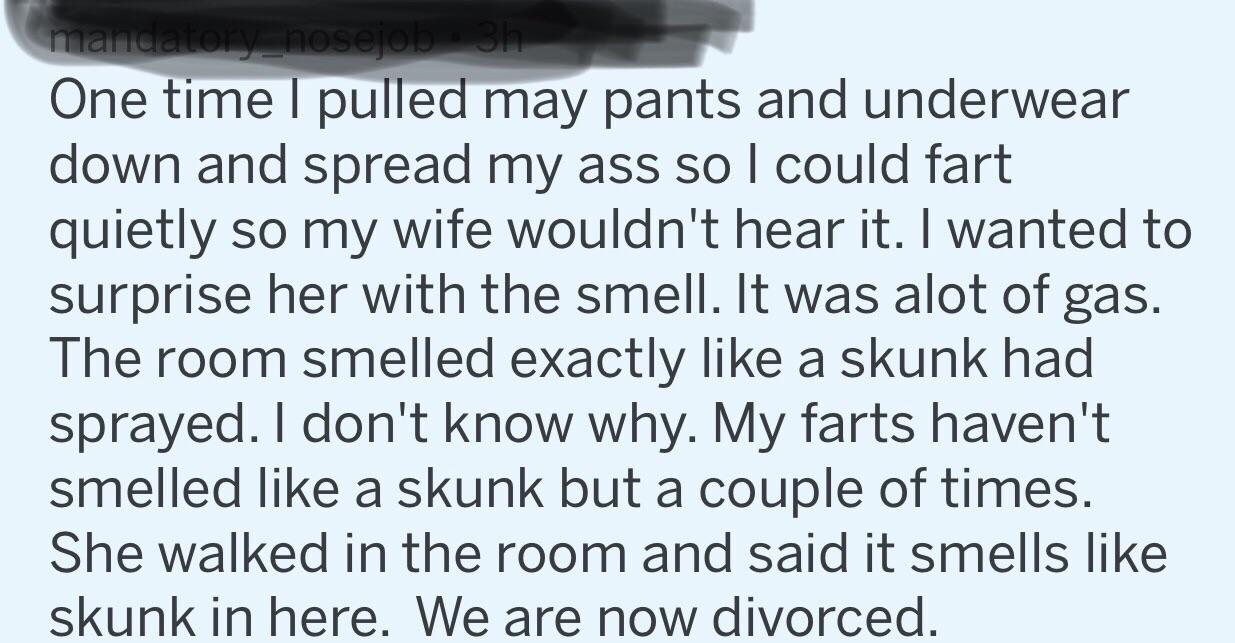 quotes - mandatory nosejob oh One time I pulled may pants and underwear down and spread my ass so I could fart quietly so my wife wouldn't hear it. I wanted to surprise her with the smell. It was alot of gas. The room smelled exactly a skunk had sprayed. 
