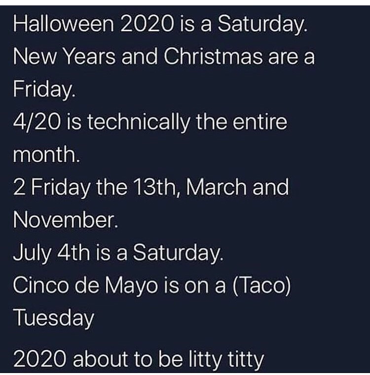 angle - Halloween 2020 is a Saturday. New Years and Christmas are a Friday. 420 is technically the entire month. 2 Friday the 13th, March and November. July 4th is a Saturday. Cinco de Mayo is on a Taco Tuesday 2020 about to be litty titty