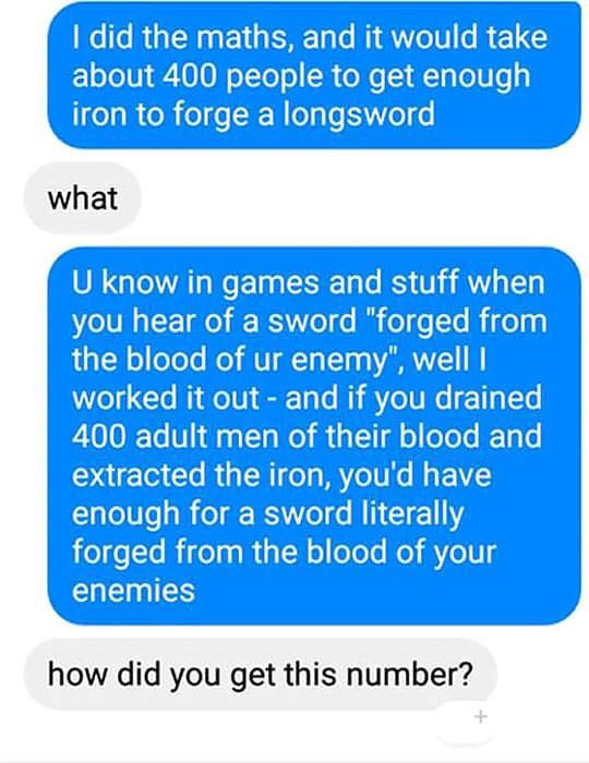 online advertising - I did the maths, and it would take about 400 people to get enough iron to forge a longsword what U know in games and stuff when you hear of a sword "forged from the blood of ur enemy", well worked it out and if you drained 400 adult m