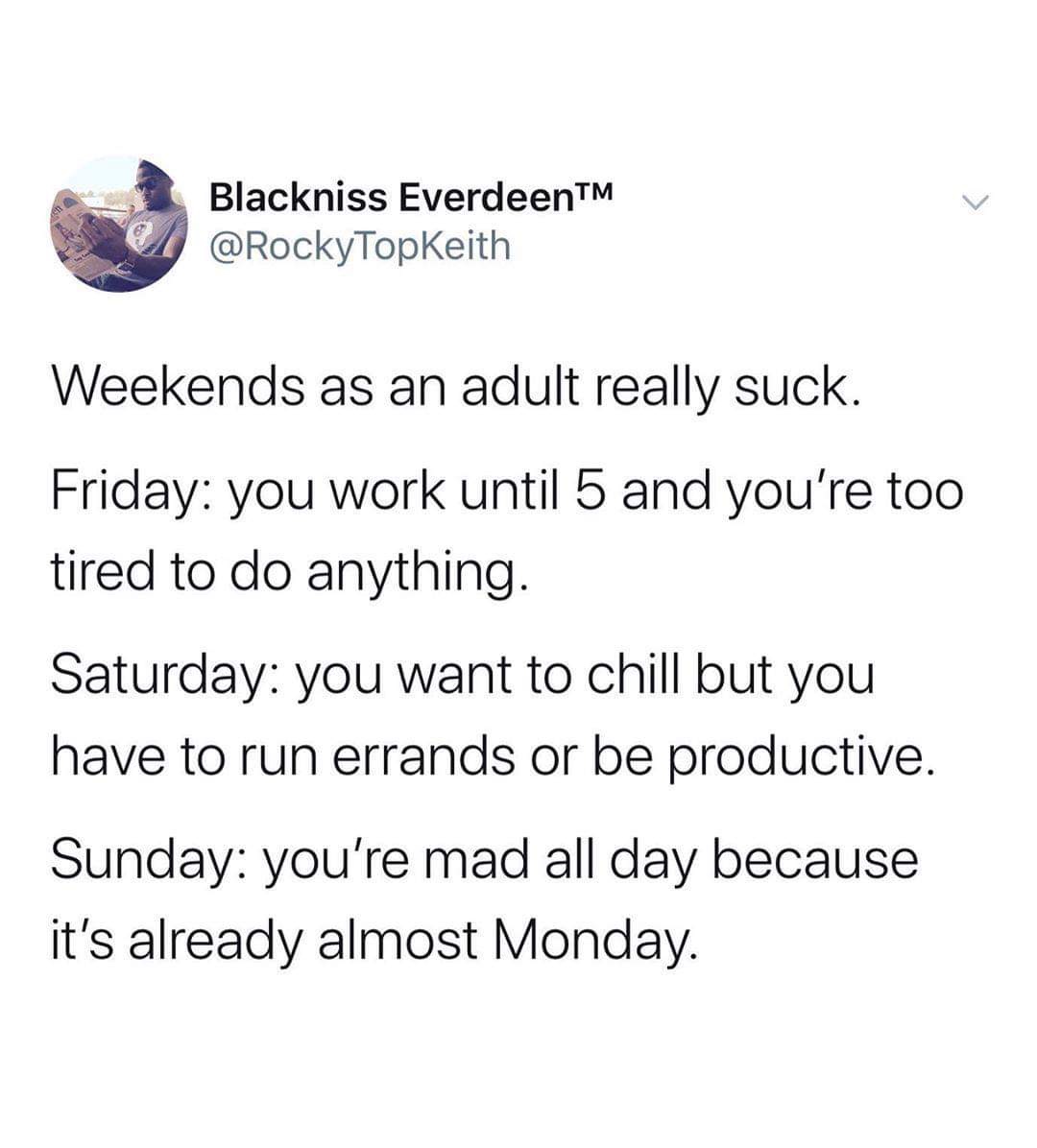 12year olds meme - Blackniss EverdeenTM Weekends as an adult really suck. Friday you work until 5 and you're too tired to do anything. Saturday you want to chill but you have to run errands or be productive. Sunday you're mad all day because it's already 