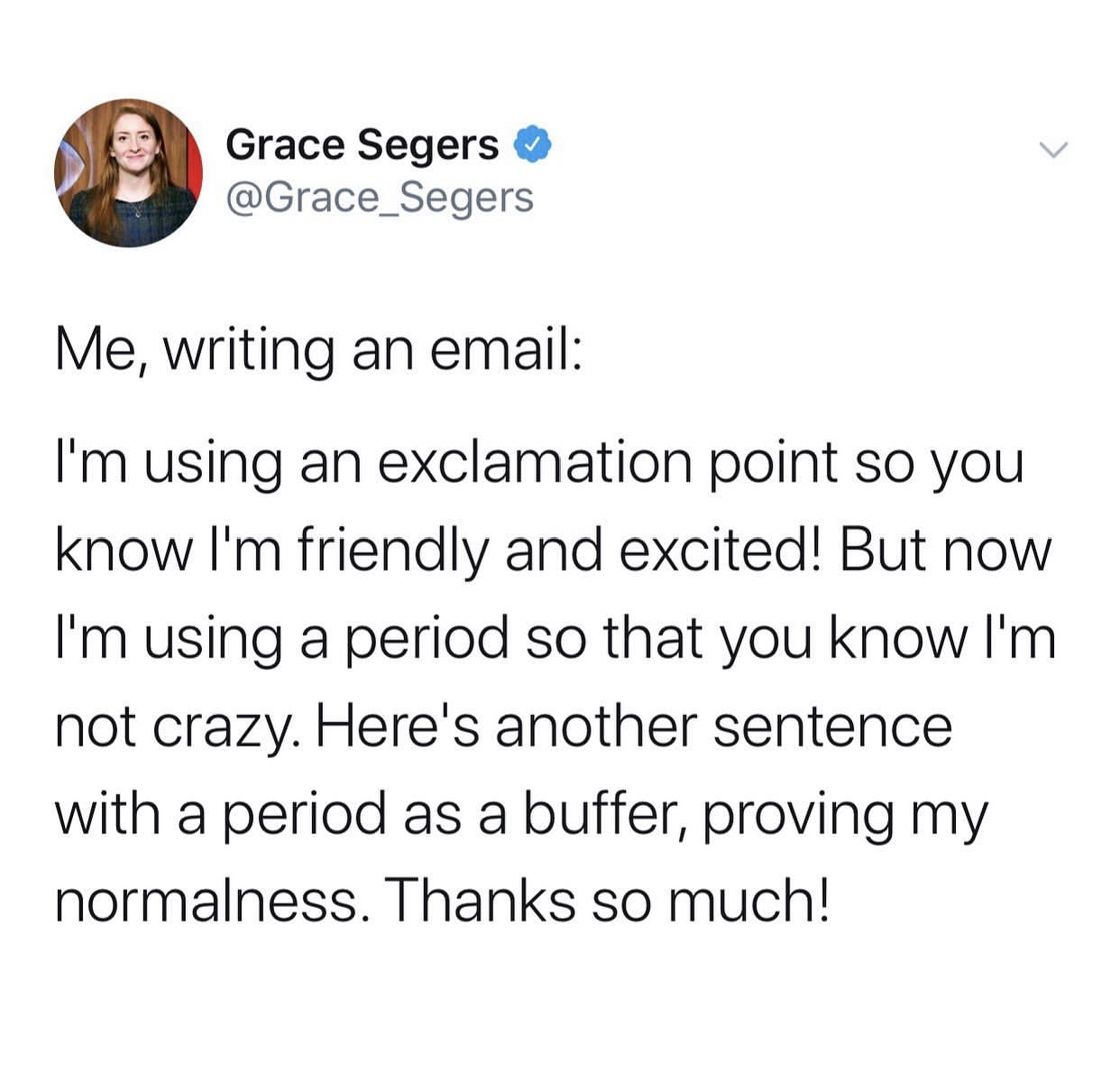 angle - Grace Segers Me, writing an email I'm using an exclamation point so you know I'm friendly and excited! But now I'm using a period so that you know I'm not crazy. Here's another sentence with a period as a buffer, proving my normalness. Thanks so m