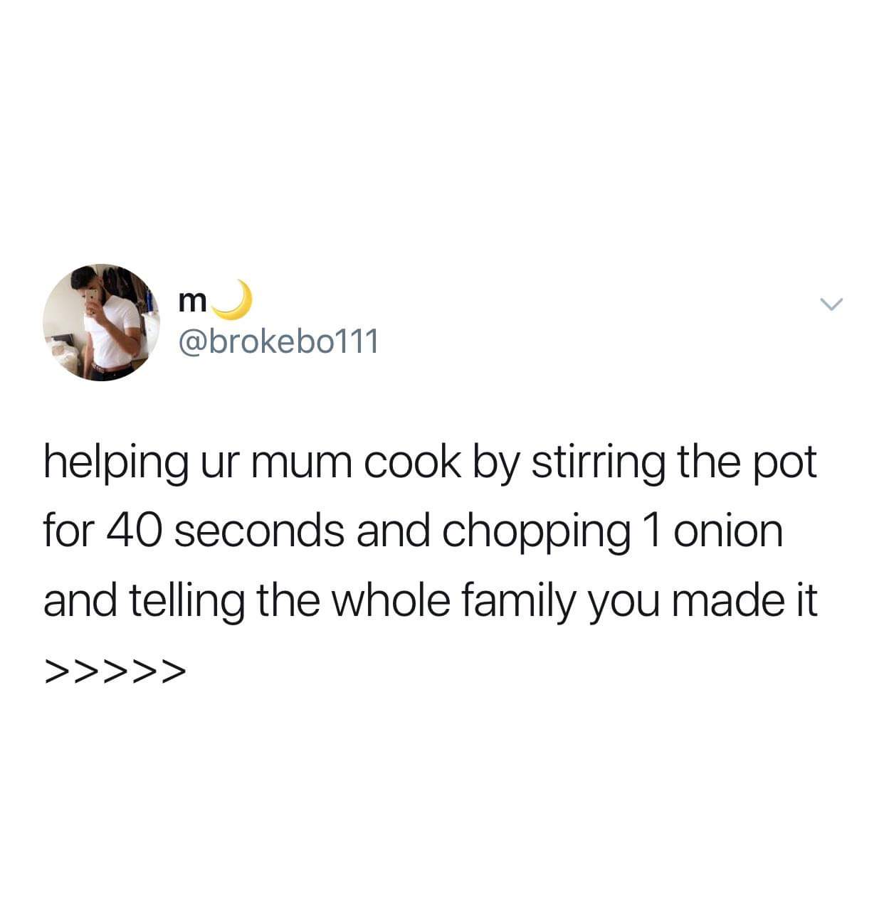 m helping ur mum cook by stirring the pot for 40 seconds and chopping 1 onion and telling the whole family you made it >>>>>