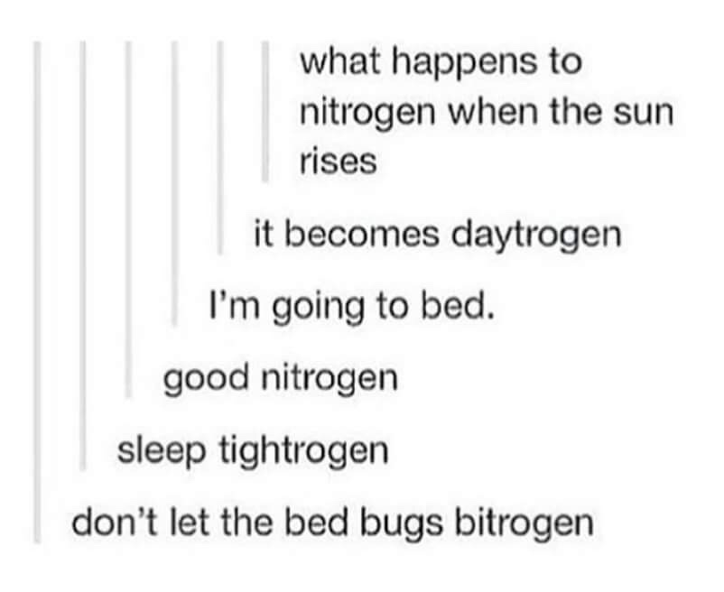 document - what happens to nitrogen when the sun rises it becomes daytrogen I'm going to bed. good nitrogen sleep tightrogen don't let the bed bugs bitrogen