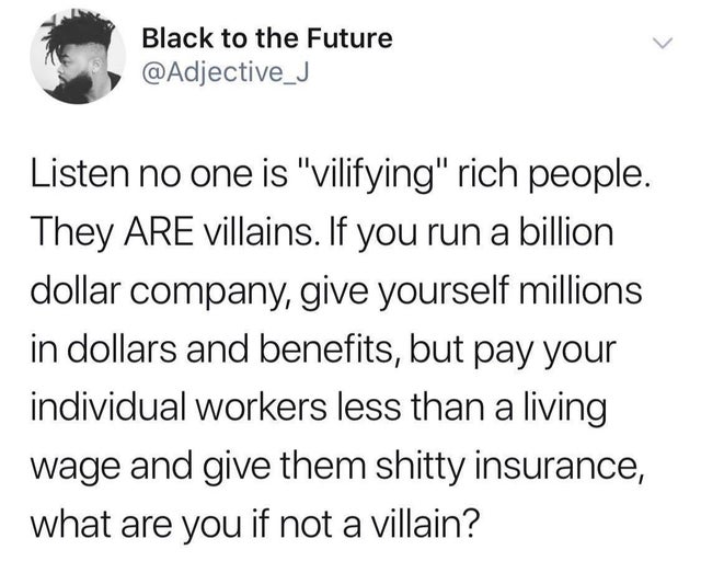 document - Black to the Future Listen no one is "vilifying" rich people. They Are villains. If you run a billion dollar company, give yourself millions in dollars and benefits, but pay your individual workers less than a living wage and give them shitty i