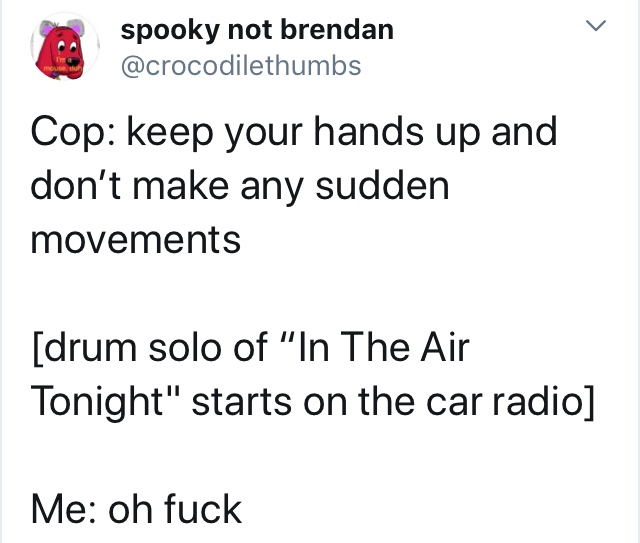 angle - spooky not brendan Cop keep your hands up and don't make any sudden movements drum solo of "In The Air Tonight" starts on the car radio Me oh fuck