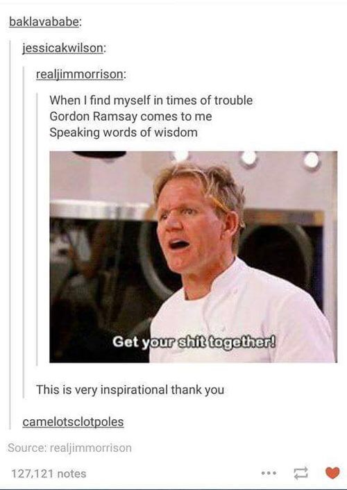 gordon ramsay wholesome memes - baklavababe jessicakwilson realjimmorrison When I find myself in times of trouble Gordon Ramsay comes to me Speaking words of wisdom Get your shit together! This is very inspirational thank you camelotsclotpoles Source real