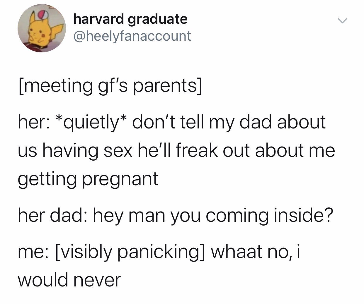angle - harvard graduate meeting gf's parents her quietly don't tell my dad about us having sex he'll freak out about me getting pregnant her dad hey man you coming inside? me visibly panicking whaat no, i would never