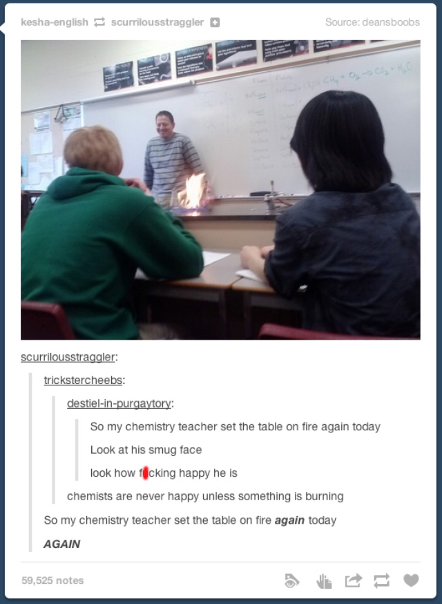funny tumblr posts about science teachers - keshaenglish scurrilousstraggler Source deansboobs scurrilousstraggler trickstercheebs destielinpurgaytory So my chemistry teacher set the table on fire again today Look at his smug face look how flicking happy 