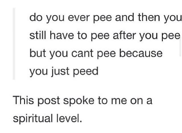don t know what you - do you ever pee and then you still have to pee after you pee but you cant pee because you just peed This post spoke to me on a spiritual level.