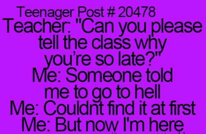 teenager posts - Teenager Post Teacher "Can you please tell the class why you're so late?" Me Someone told me to go to hell Me Couldnt find it at first Me But now I'm here