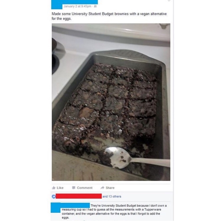 January 2 at pm Made some University Student Budget brownies with a vegan alternative for the eggs Comment and 13 others They're University Student Budget because I dont own a measuring cup 50 l had to guess al the measurements with a Tupperware container