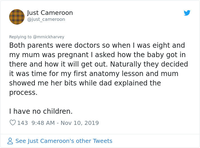 Just Cameroon Both parents were doctors so when I was eight and my mum was pregnant I asked how the baby got in there and how it will get out. Naturally they decided it was time for my first anatomy lesson and mum showed me her bits while dad explained th