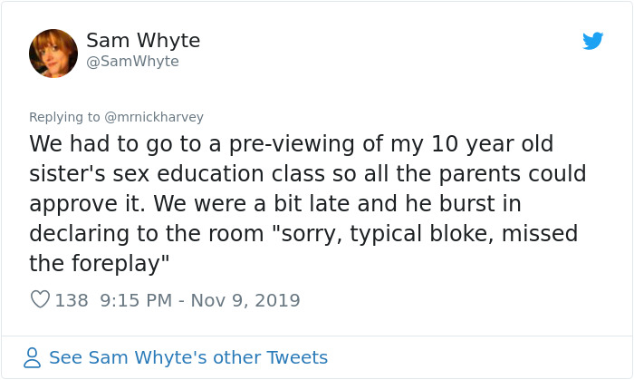document - Sam Whyte Whyte We had to go to a previewing of my 10 year old sister's sex education class so all the parents could approve it. We were a bit late and he burst in declaring to the room "sorry, typical bloke, missed the foreplay" 138 8 See Sam 
