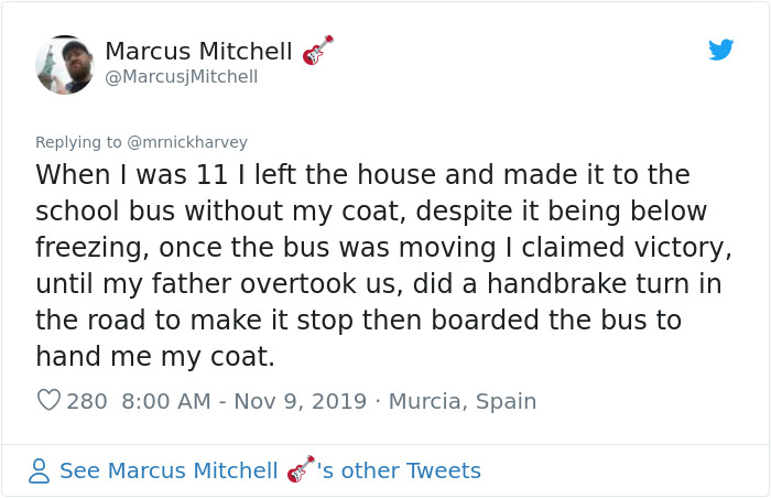 cats invading scotland - Marcus Mitchell When I was 11 I left the house and made it to the school bus without my coat, despite it being below freezing, once the bus was moving I claimed victory, until my father overtook us, did a handbrake turn in the roa