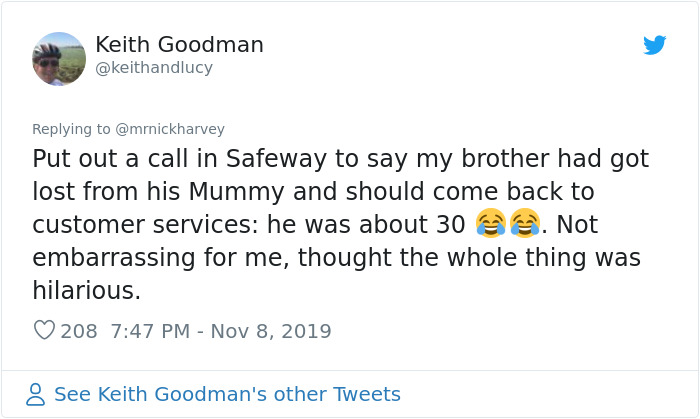 document - Keith Goodman Put out a call in Safeway to say my brother had got lost from his Mummy and should come back to customer services he was about 30 . Not embarrassing for me, thought the whole thing was hilarious. 208 8 See Keith Goodman's other Tw