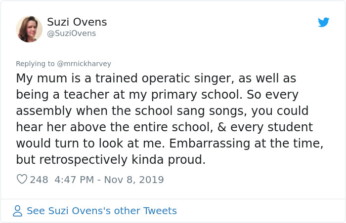 document - Suzi Ovens My mum is a trained operatic singer, as well as being a teacher at my primary school. So every assembly when the school sang songs, you could hear her above the entire school, & every student would turn to look at me. Embarrassing at
