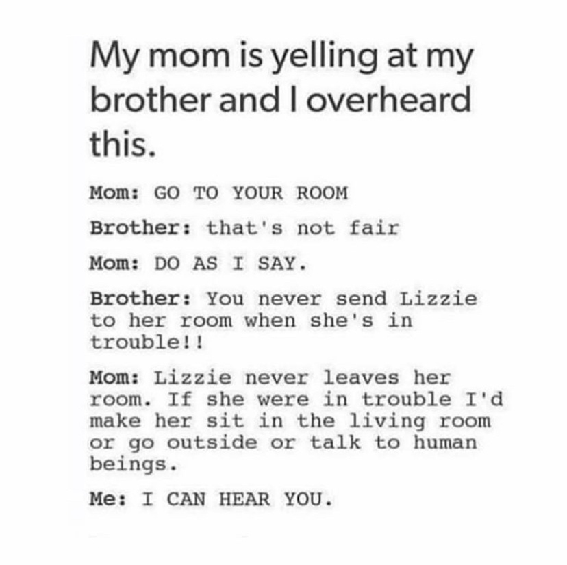 My mom is yelling at my brother and I overheard this. Mom Go To Your Room Brother that's not fair Mom Do As I Say. Brother You never send Lizzie to her room when she's in trouble!! Mom Lizzie never leaves her room. If she were in trouble I'd make her sit…