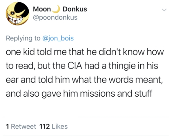 Moon Donkus one kid told me that he didn't know how to read, but the Cia had a thingie in his ear and told him what the words meant, and also gave him missions and stuff 1 Retweet 112