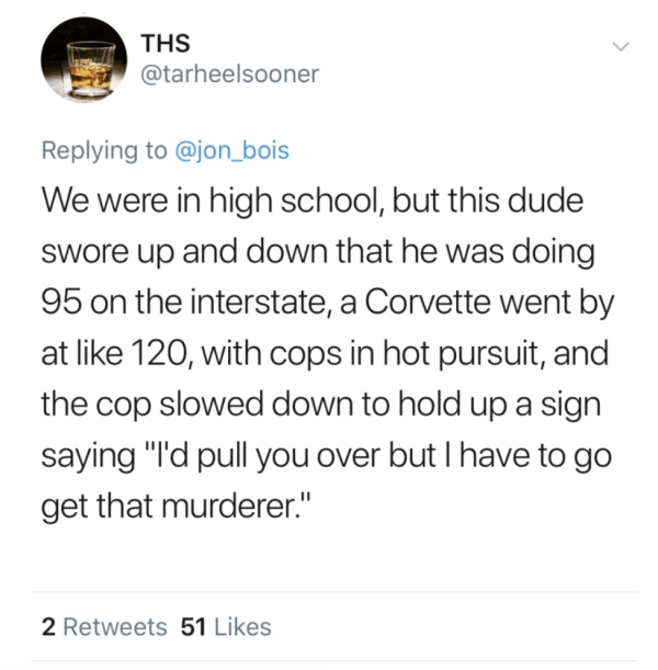document - Ths We were in high school, but this dude swore up and down that he was doing 95 on the interstate, a Corvette went by at 120, with cops in hot pursuit, and the cop slowed down to hold up a sign saying "I'd pull you over but I have to go get th