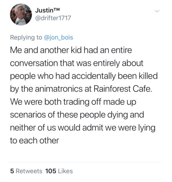 JustinTM Me and another kid had an entire conversation that was entirely about people who had accidentally been killed by the animatronics at Rainforest Cafe. We were both trading off made up scenarios of these people dying and neither of us would admit w