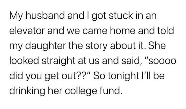 you are doing the best you can - My husband and I got stuck in an elevator and we came home and told my daughter the story about it. She looked straight at us and said, "Soooo did you get out??" So tonight I'll be drinking her college fund.