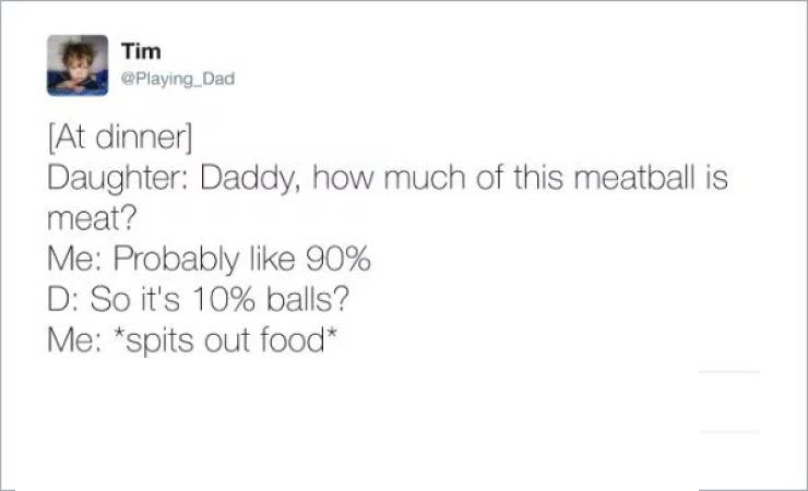 document - Tim At dinner Daughter Daddy, how much of this meatball is meat? Me Probably 90% D So it's 10% balls? Me spits out food