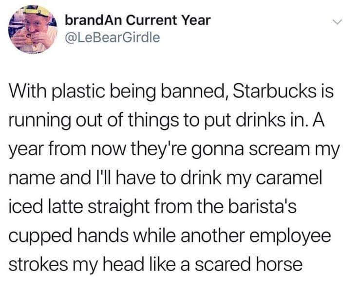 brandAn Current Year With plastic being banned, Starbucks is running out of things to put drinks in. A year from now they're gonna scream my name and I'll have to drink my caramel iced latte straight from the barista's cupped hands while another employee…