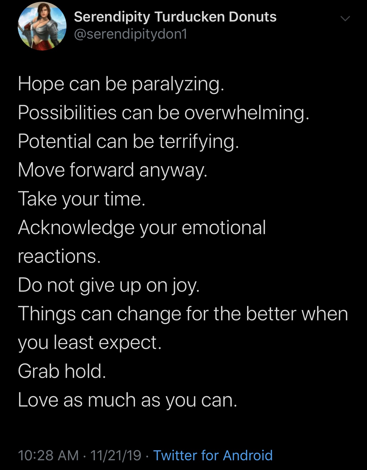 wholesome meme - atmosphere - Serendipity Turducken Donuts Hope can be paralyzing. Possibilities can be overwhelming. Potential can be terrifying. Move forward anyway. Take your time. Acknowledge your emotional reactions. Do not give up on joy. Things can