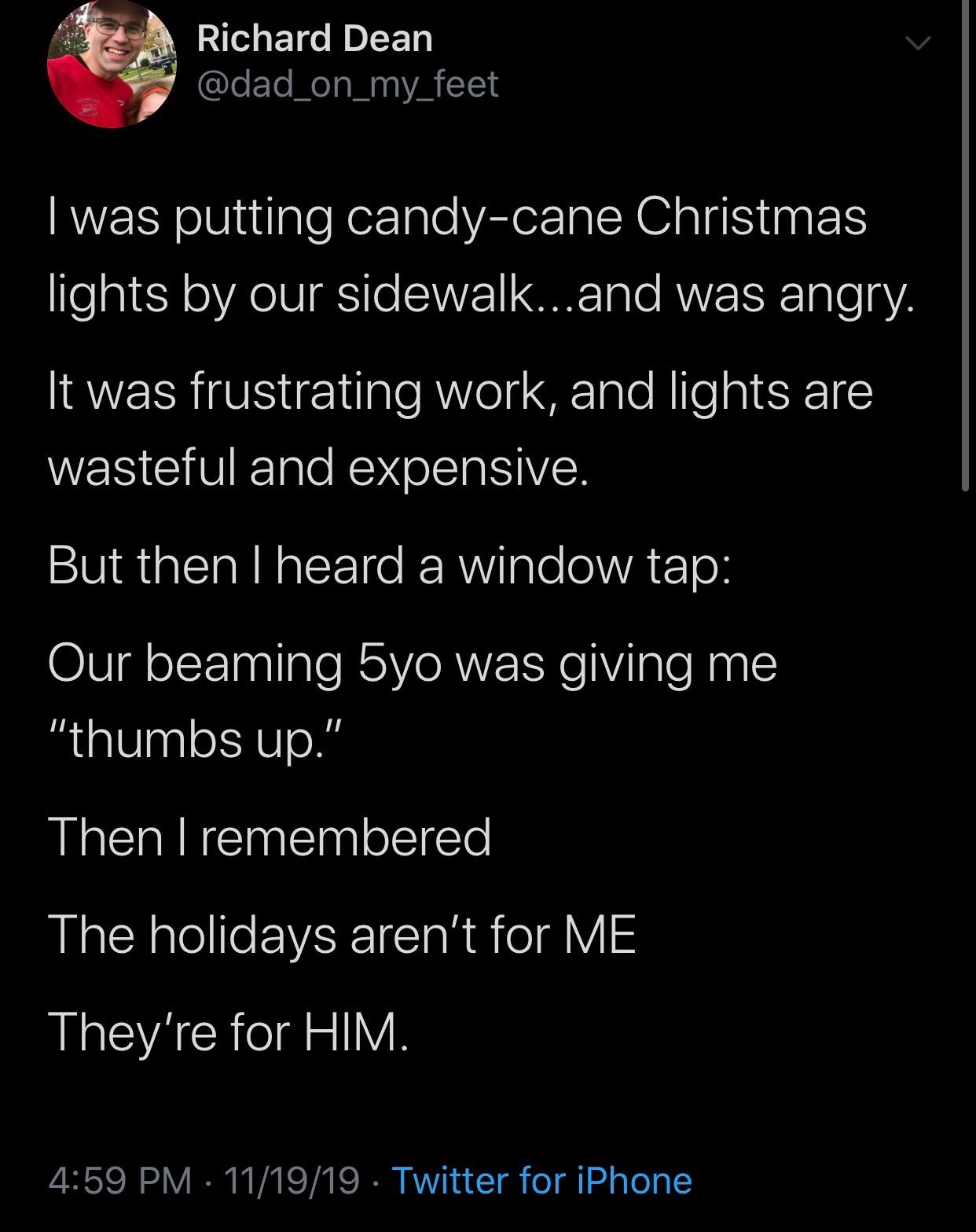 wholesome meme - atmosphere - Richard Dean I was putting candycane Christmas lights by our sidewalk...and was angry. It was frustrating work, and lights are wasteful and expensive. But then I heard a window tap Our beaming 5yo was giving me