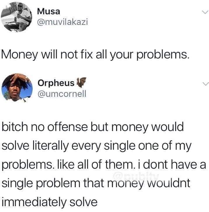 money won t solve your problems - Musa Money will not fix all your problems. Orpheus bitch no offense but money would solve literally every single one of my problems. all of them. i dont have a single problem that money wouldnt immediately solve