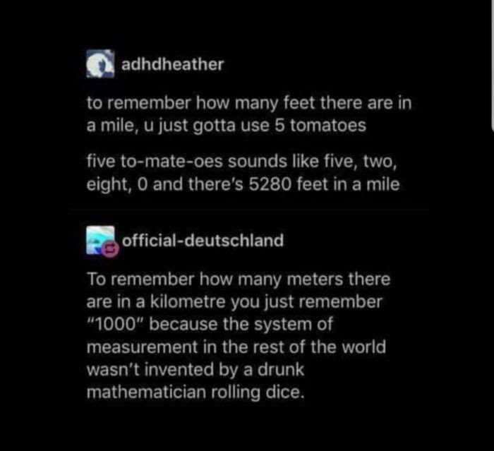 imperial system tomato - adhdheather to remember how many feet there are in a mile, u just gotta use 5 tomatoes five tomateoes sounds five, two, eight, and there's 5280 feet in a mile officialdeutschland To remember how many meters there are in a kilometr