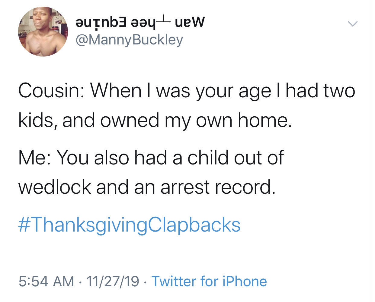 ounb3 y uew Buckley Cousin When I was your age I had two kids, and owned my own home. Me You also had a child out of wedlock and an arrest record. 112719 Twitter for iPhone