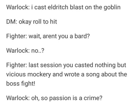 System - Warlock i cast eldritch blast on the goblin Dm okay roll to hit Fighter wait, arent you a bard? Warlock no..? Fighter last session you casted nothing but vicious mockery and wrote a song about the boss fight! Warlock oh, so passion is a crime?