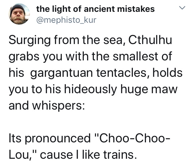 document - A the light of ancient mistakes L Surging from the sea, Cthulhu grabs you with the smallest of his gargantuan tentacles, holds you to his hideously huge maw and whispers Its pronounced "ChooChoo Lou," cause I trains.