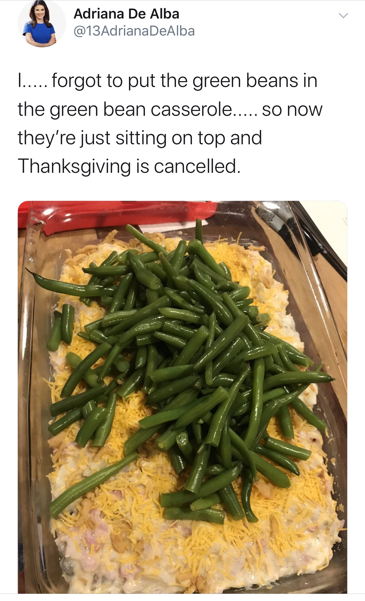 green bean - Adriana De Alba ..... forgot to put the green beans in the green bean casserole..... so now they're just sitting on top and Thanksgiving is cancelled.