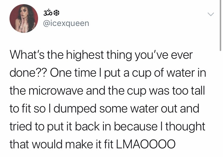 what's the highest thing you ve ever done - 3 What's the highest thing you've ever done?? One time I put a cup of water in the microwave and the cup was too tall to fit so I dumped some water out and tried to put it back in because I thought that would ma