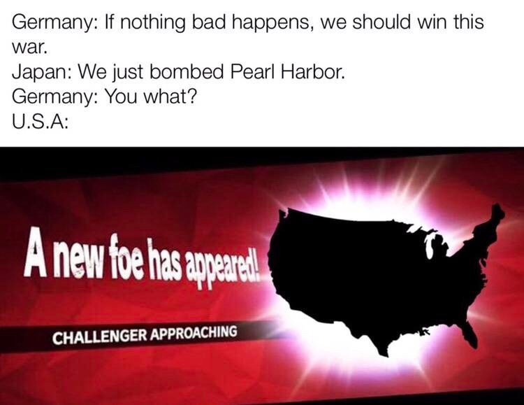 challenger approaching meme - Germany If nothing bad happens, we should win this war. Japan We just bombed Pearl Harbor. Germany You what? U.S.A A new foe has appeared Challenger Approaching