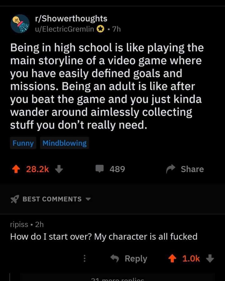 screenshot - rShowerthoughts uElectricGremlin .7h Being in high school is playing the main storyline of a video game where you have easily defined goals and missions. Being an adult is after you beat the game and you just kinda wander around aimlessly col
