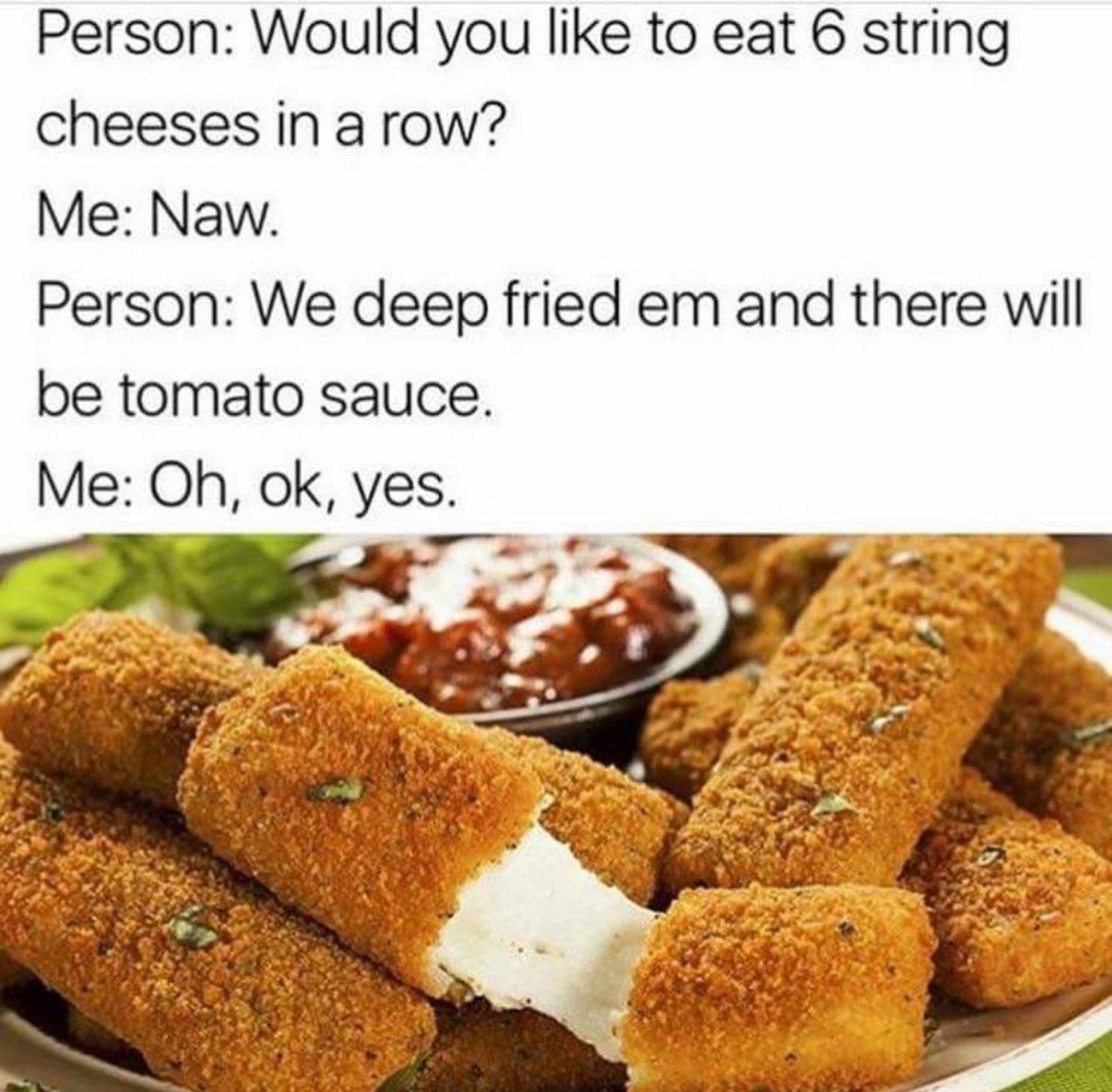 would you like to eat 6 string cheese - Person Would you to eat 6 string cheeses in a row? Me Naw. Person We deep fried em and there will be tomato sauce. Me Oh, ok, yes.
