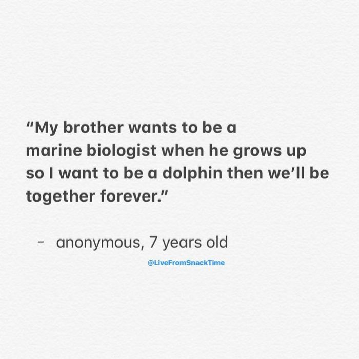 funny things kids say - "My brother wants to be a marine biologist when he grows up so I want to be a dolphin then we'll be together forever." anonymous, 7 years old