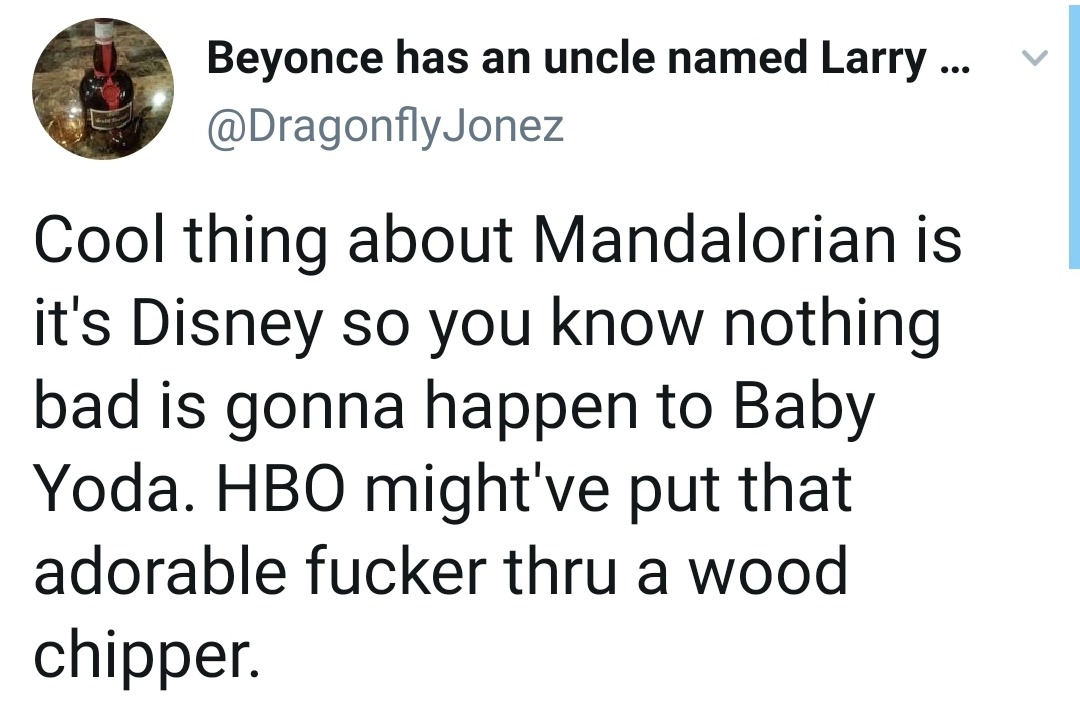 angle - Beyonce has an uncle named Larry ... v Cool thing about Mandalorian is it's Disney so you know nothing bad is gonna happen to Baby Yoda. Hbo might've put that adorable fucker thru a wood chipper.