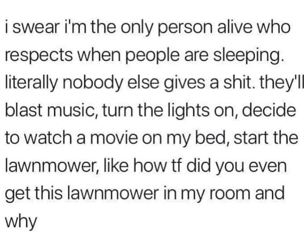 move forward with peace and clarity - i swear i'm the only person alive who respects when people are sleeping. literally nobody else gives a shit. they'll blast music, turn the lights on, decide to watch a movie on my bed, start the lawnmower, how tf did 