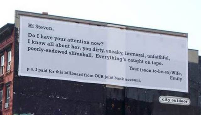 hilarious break up signs - Hi Steven, Do I have your attention now? I know all about her, you dirty, sneaky, immoral, unfaithful, poorlyendowed slimeball. Everything's caught on tape. Your soontobeex Wife, p.s. I paid for this billboard from Our joint ban