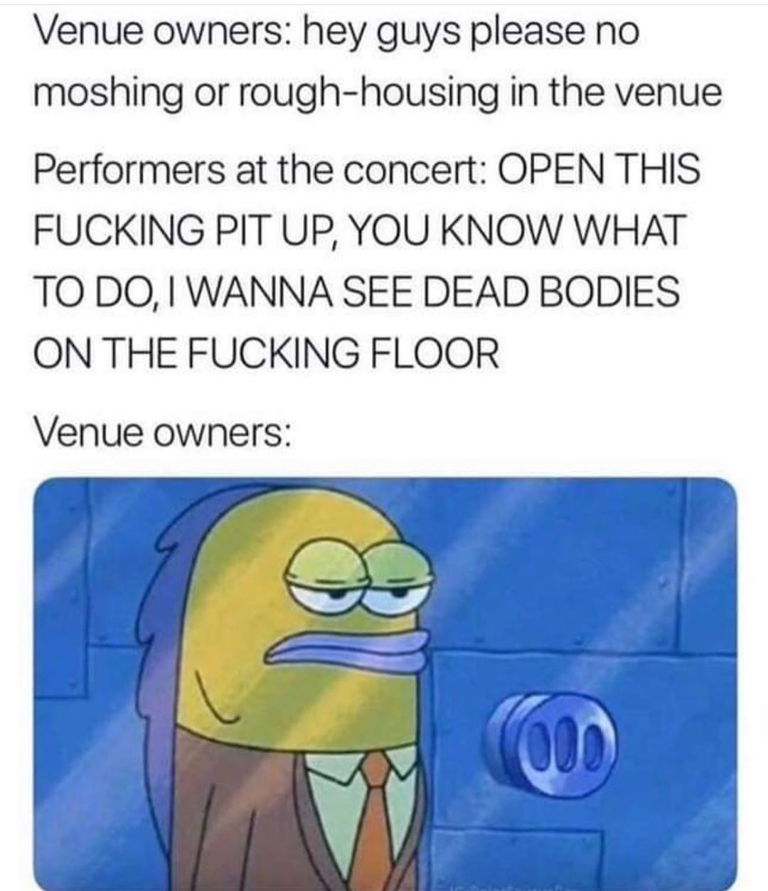 venue owners meme - Venue owners hey guys please no moshing or roughhousing in the venue Performers at the concert Open This Fucking Pit Up, You Know What To Do, I Wanna See Dead Bodies On The Fucking Floor Venue owners
