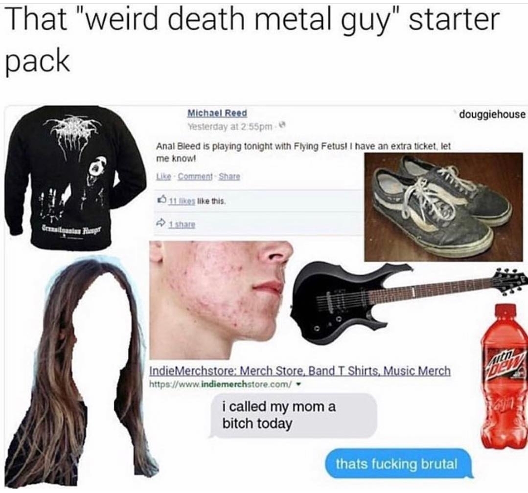 death metal girl starter pack - That "weird death metal guy" starter pack douggiehouse Michael Reed Yesterday at pm Anal Bleed is playing tonight with Flying Fetus! I have an extra ticket, let me know! Comment 11 this Izaslasian Hansen 1 Indie Merchstore 