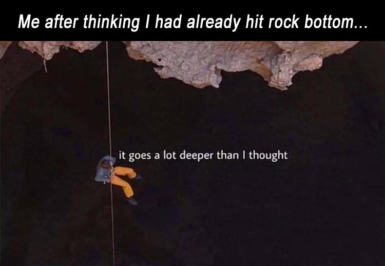Deeper Than I Thought - Me after thinking I had already hit rock bottom... it goes a lot deeper than I thought