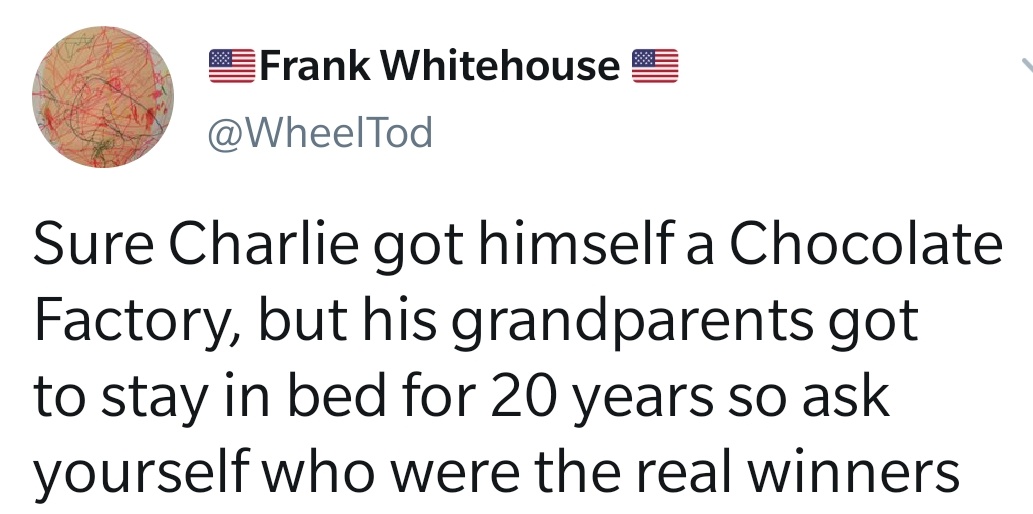 welcome to chuck e cheese - Frank Whitehouse Sure Charlie got himself a Chocolate Factory, but his grandparents got to stay in bed for 20 years so ask yourself who were the real winners